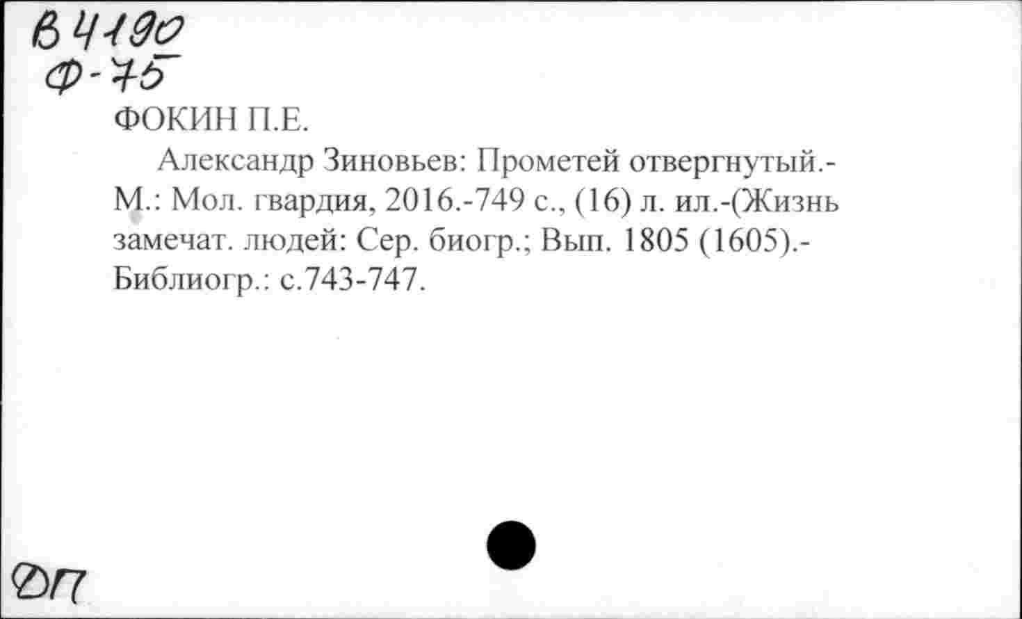 ﻿Ф'Ч-Ь
ФОКИН П.Е.
Александр Зиновьев: Прометей отвергнутый.-М.: Мол. гвардия, 2016.-749 с., (16) л. ил.-(Жизнь замечат. людей: Сер. биогр.; Вып. 1805 (1605).-Библиогр.: с.743-747.
<Z)/7